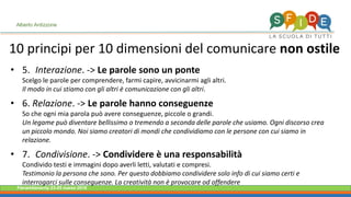 Fieramilanocity 23-25 marzo 2018
• 5. Interazione. -> Le parole sono un ponte
Scelgo le parole per comprendere, farmi capire, avvicinarmi agli altri.
Il modo in cui stiamo con gli altri è comunicazione con gli altri.
• 6. Relazione. -> Le parole hanno conseguenze
So che ogni mia parola può avere conseguenze, piccole o grandi.
Un legame può diventare bellissimo o tremendo a seconda delle parole che usiamo. Ogni discorso crea
un piccolo mondo. Noi siamo creatori di mondi che condividiamo con le persone con cui siamo in
relazione.
• 7. Condivisione. -> Condividere è una responsabilità
Condivido testi e immagini dopo averli letti, valutati e compresi.
Testimonio la persona che sono. Per questo dobbiamo condividere solo info di cui siamo certi e
interrogarci sulle conseguenze. La creatività non è provocare od offendere
Alberto Ardizzone
10 principi per 10 dimensioni del comunicare non ostile
 