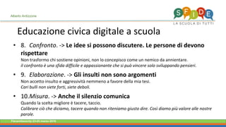 Fieramilanocity 23-25 marzo 2018
• 8. Confronto. -> Le idee si possono discutere. Le persone di devono
rispettare
Non trasformo chi sostiene opinioni, non lo concepisco come un nemico da annientare.
il confronto è una sfida difficile e appassionante che si può vincere solo sviluppando pensieri.
• 9. Elaborazione. -> Gli insulti non sono argomenti
Non accetto insulto e aggressività nemmeno a favore della mia tesi.
Cari bulli non siete forti, siete deboli.
• 10.Misura. -> Anche il silenzio comunica
Quando la scelta migliore è tacere, taccio.
Calibrare ciò che diciamo, tacere quando non riteniamo giusto dire. Così diamo più valore alle nostre
parole.
Alberto Ardizzone
Educazione civica digitale a scuola
 