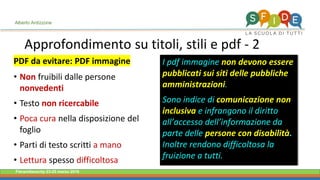 Fieramilanocity 23-25 marzo 2018
Approfondimento su titoli, stili e pdf - 2
Alberto Ardizzone
PDF da evitare: PDF immagine
Non• fruibili dalle persone
nonvedenti
Testo• non ricercabile
Poca cura• nella disposizione del
foglio
Parti di testo scritti• a mano
Lettura• spesso difficoltosa
I pdf immagine non devono essere
pubblicati sui siti delle pubbliche
amministrazioni.
Sono indice di comunicazione non
inclusiva e infrangono il diritto
all’accesso dell’informazione da
parte delle persone con disabilità.
Inoltre rendono difficoltosa la
fruizione a tutti.
 