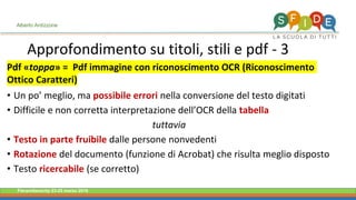 Fieramilanocity 23-25 marzo 2018
Approfondimento su titoli, stili e pdf - 3
Alberto Ardizzone
Pdf «toppa» = Pdf immagine con riconoscimento OCR (Riconoscimento
Ottico Caratteri)
• Un po’ meglio, ma possibile errori nella conversione del testo digitati
• Difficile e non corretta interpretazione dell’OCR della tabella
tuttavia
• Testo in parte fruibile dalle persone nonvedenti
• Rotazione del documento (funzione di Acrobat) che risulta meglio disposto
• Testo ricercabile (se corretto)
 