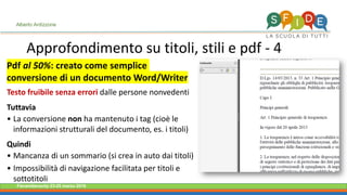 Fieramilanocity 23-25 marzo 2018
Approfondimento su titoli, stili e pdf - 4
Alberto Ardizzone
Pdf al 50%: creato come semplice
conversione di un documento Word/Writer
Testo fruibile senza errori dalle persone nonvedenti
Tuttavia
La conversione• non ha mantenuto i tag (cioè le
informazioni strutturali del documento, es. i titoli)
Quindi
Mancanza di un sommario (si crea in auto dai titoli)•
Impossibilità di navigazione facilitata per titoli e•
sottotitoli
 