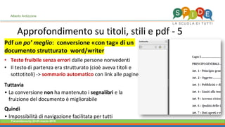 Fieramilanocity 23-25 marzo 2018
Approfondimento su titoli, stili e pdf - 5
Alberto Ardizzone
Pdf un po’ meglio: conversione «con tag» di un
documento strutturato word/writer
• Testo fruibile senza errori dalle persone nonvedenti
• Il testo di partenza era strutturato (cioè aveva titoli e
sottotitoli) -> sommario automatico con link alle pagine
Tuttavia
• La conversione non ha mantenuto i segnalibri e la
fruizione del documento è migliorabile
Quindi
• Impossibilità di navigazione facilitata per tutti
 