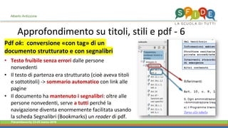 Fieramilanocity 23-25 marzo 2018
Approfondimento su titoli, stili e pdf - 6
Alberto Ardizzone
Pdf ok: conversione «con tag» di un
documento strutturato e con segnalibri
• Testo fruibile senza errori dalle persone
nonvedenti
• Il testo di partenza era strutturato (cioè aveva titoli
e sottotitoli) -> sommario automatico con link alle
pagine
• Il documento ha mantenuto i segnalibri: oltre alle
persone nonvedenti, serve a tutti perché la
navigazione diventa enormemente facilitata usando
la scheda Segnalibri (Bookmarks) un reader di pdf.
 