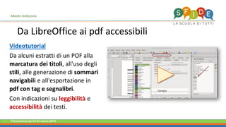 Fieramilanocity 23-25 marzo 2018
Da LibreOffice ai pdf accessibili
Alberto Ardizzone
Videotutorial
Da alcuni estratti di un POF alla
marcatura dei titoli, all'uso degli
stili, alle generazione di sommari
navigabili e all'esportazione in
pdf con tag e segnalibri.
Con indicazioni su leggibilità e
accessibilità dei testi.
 