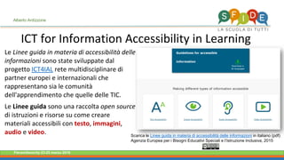 Fieramilanocity 23-25 marzo 2018
ICT for Information Accessibility in Learning
Alberto Ardizzone
Le Linee guida in materia di accessibilità delle
informazioni sono state sviluppate dal
progetto ICT4IAL rete multidisciplinare di
partner europei e internazionali che
rappresentano sia le comunità
dell'apprendimento che quelle delle TIC.
Le Linee guida sono una raccolta open source
di istruzioni e risorse su come creare
materiali accessibili con testo, immagini,
audio e video. Scarica le Linee guida in materia di accessibilità delle informazioni in italiano (pdf)
Agenzia Europea per i Bisogni Educativi Speciali e l’Istruzione Inclusiva, 2015
 