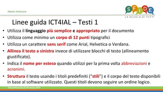 Fieramilanocity 23-25 marzo 2018
Linee guida ICT4IAL – Testi 1
Alberto Ardizzone
Utilizza il• linguaggio più semplice e appropriato per il documento
Utilizza come minimo un• corpo di 12 punti tipografici
Utilizza un carattere• sans serif come Arial, Helvetica o Verdana.
Allinea il testo a sinistra• invece di utilizzare blocchi di testo (allineamento
giustificato).
Indica il• nome per esteso quando utilizzi per la prima volta abbreviazioni e
acronimi.
Struttura• il testo usando i titoli predefiniti (“stili”) e il corpo del testo disponibili
in base al software utilizzato. Questi titoli devono seguire un ordine logico.
 
