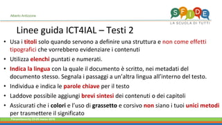 Fieramilanocity 23-25 marzo 2018
Linee guida ICT4IAL – Testi 2
Alberto Ardizzone
• Usa i titoli solo quando servono a definire una struttura e non come effetti
tipografici che vorrebbero evidenziare i contenuti
• Utilizza elenchi puntati e numerati.
• Indica la lingua con la quale il documento è scritto, nei metadati del
documento stesso. Segnala i passaggi a un’altra lingua all’interno del testo.
• Individua e indica le parole chiave per il testo
• Laddove possibile aggiungi brevi sintesi dei contenuti o dei capitoli
• Assicurati che i colori e l’uso di grassetto e corsivo non siano i tuoi unici metodi
per trasmettere il significato
 