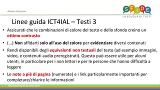 Fieramilanocity 23-25 marzo 2018
Linee guida ICT4IAL – Testi 3
Alberto Ardizzone
• Assicurati che le combinazioni di colore del testo e dello sfondo creino un
ottimo contrasto
• (...) Non affidarti solo all’uso del colore per evidenziare diversi contenuti
• Rendi disponibili degli equivalenti non testuali del testo (ad esempio immagini,
video, e contenuti audio preregistrati). Questo può essere utile per alcuni
utenti, in particolare per i non lettori e per le persone che hanno difficoltà a
leggere
• Le note a piè di pagina (numerate) e i link particolarmente importanti per
completare/chiarire le informazioni
 
