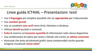 Fieramilanocity 23-25 marzo 2018
Linee guida ICT4IAL – Presentazioni: testi
Alberto Ardizzone
Usa il• linguaggio più semplice possibile che sia appropriato per il documento.
Usa• caratteri grandi
Usa un carattere• sans serif come Arial, Helvetica o Verdana.
Utilizza• elenchi puntati e numerati.
Evita• di inserire un’eccessiva quantità di informazioni nella stessa diapositiva
Usa combinazioni di colore per testo e sfondo che creino un• ottimo contrasto
Assicurati che testo ed elementi grafici siano comprensibili anche quando•
vengono visualizzati senza colori
 