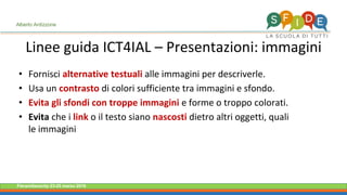 Fieramilanocity 23-25 marzo 2018
Linee guida ICT4IAL – Presentazioni: immagini
Alberto Ardizzone
• Fornisci alternative testuali alle immagini per descriverle.
• Usa un contrasto di colori sufficiente tra immagini e sfondo.
• Evita gli sfondi con troppe immagini e forme o troppo colorati.
• Evita che i link o il testo siano nascosti dietro altri oggetti, quali
le immagini
 