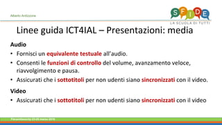 Fieramilanocity 23-25 marzo 2018
Linee guida ICT4IAL – Presentazioni: media
Alberto Ardizzone
Audio
• Fornisci un equivalente testuale all’audio.
• Consenti le funzioni di controllo del volume, avanzamento veloce,
riavvolgimento e pausa.
• Assicurati che i sottotitoli per non udenti siano sincronizzati con il video.
Video
• Assicurati che i sottotitoli per non udenti siano sincronizzati con il video
 
