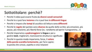 Fieramilanocity 23-25 marzo 2018
Sottotitolare: perchè?
Alberto Ardizzone
Perché il video può essere fruito da• diversi canali sensoriali
Perché lo si può fare• insieme e lo si può fare in differenti lingue
Perché si impara che• tempi di ascolto e di lettura sono differenti
Perché le• regole del parlato sono diverse da quelle dello scritto: più emozioni, più
pause, più relazione, più libertà forse (es. «andiamo ad aprire il programma…»)
Perché impariamo a• padroneggiare la lingua e poi a
gestire testi, migliorarli, riconoscerne struttura e significato
Perché in questo modo impariamo, forse, il• valore
della parola scandita lentamente, per farsi capire:
la parola che unisce, aspetta e crea relazioni
 
