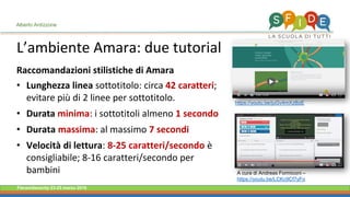 Fieramilanocity 23-25 marzo 2018
L’ambiente Amara: due tutorial
Alberto Ardizzone
https://youtu.be/juGv4mXzBzE
A cura di Andreas Formiconi –
https://youtu.be/LCKc9Cf7yFo
Raccomandazioni stilistiche di Amara
Lunghezza linea• sottotitolo: circa 42 caratteri;
evitare più di 2 linee per sottotitolo.
Durata• minima: i sottotitoli almeno 1 secondo
Durata• massima: al massimo 7 secondi
Velocità di lettura• : 8-25 caratteri/secondo è
consigliabile; 8-16 caratteri/secondo per
bambini
 