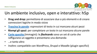 Fieramilanocity 23-25 marzo 2018
Un ambiente inclusivo, open e interattivo: h5p
Alberto Ardizzone
Drag and drop:• permettono di associare due o più elementi e di creare
connessioni logiche in modo visivo
Trascina le parole• : espressioni di testo in cui mancano alcuni pezzi
Riempi gli spazi• : per completare un testo in cui mancano alcune parole
Carte quesito• (immagini): le flashcards sono un set di carte che
raffigurano un oggetto e presentano una domanda
• …e tanto altro
Inoltre: compatibile con WordPress,• Drupal e Moodle (plugin specifici)
 