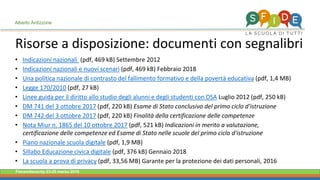 Fieramilanocity 23-25 marzo 2018
Risorse a disposizione: documenti con segnalibri
Alberto Ardizzone
• Indicazioni nazionali (pdf, 469 kB) Settembre 2012
• Indicazioni nazionali e nuovi scenari (pdf, 469 kB) Febbraio 2018
• Una politica nazionale di contrasto del fallimento formativo e della povertà educativa (pdf, 1,4 MB)
• Legge 170/2010 (pdf, 27 kB)
• Linee guida per il diritto allo studio degli alunni e degli studenti con DSA Luglio 2012 (pdf, 250 kB)
• DM 741 del 3 ottobre 2017 (pdf, 220 kB) Esame di Stato conclusivo del primo ciclo d'istruzione
• DM 742 del 3 ottobre 2017 (pdf, 220 kB) Finalità della certificazione delle competenze
• Nota Miur n. 1865 del 10 ottobre 2017 (pdf, 521 kB) Indicazioni in merito a valutazione,
certificazione delle competenze ed Esame di Stato nelle scuole del primo ciclo d'istruzione
• Piano nazionale scuola digitale (pdf, 1,9 MB)
• Sillabo Educazione civica digitale (pdf, 376 kB) Gennaio 2018
• La scuola a prova di privacy (pdf, 33,56 MB) Garante per la protezione dei dati personali, 2016
 