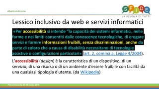 Fieramilanocity 23-25 marzo 2018
«Per accessibilità si intende “la capacità dei sistemi informatici, nelle
forme e nei limiti consentiti dalle conoscenze tecnologiche, di erogare
servizi e fornire informazioni fruibili, senza discriminazioni, anche da
parte di coloro che a causa di disabilità necessitano di tecnologie
assistive o configurazioni particolari» (art. 2, comma a, Legge 4/2004).
L'accessibilità (design) è la caratteristica di un dispositivo, di un
servizio, di una risorsa o di un ambiente d'essere fruibile con facilità da
una qualsiasi tipologia d'utente. (da Wikipedia)
Lessico inclusivo da web e servizi informatici
Alberto Ardizzone
 