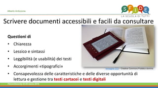 Fieramilanocity 23-25 marzo 2018
Questioni di
• Chiarezza
• Lessico e sintassi
• Leggibilità (e usabilità) dei testi
• Accorgimenti «tipografici»
• Consapevolezza delle caratteristiche e delle diverse opportunità di
lettura e gestione tra testi cartacei e testi digitali
Scrivere documenti accessibili e facili da consultare
Alberto Ardizzone
Immagine CC0 – Creative Commons Pubblico dominio
 