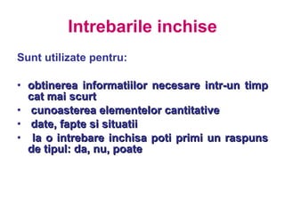 Intrebarile inchise Sunt utilizate pentru: obtinerea informatiilor necesare intr-un timp cat mai scurt  cunoasterea elementelor cantitative  date, fapte si situatii  la o intrebare inchisa poti primi un raspuns de tipul: da, nu, poate 