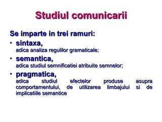 Studiul comunicarii Se imparte in trei ramuri: sintaxa, adica analiza regulilor gramaticale; semantica, adica studiul semnificatiei atribuite semnelor; pragmatica, adica studiul efectelor produse asupra comportamentului, de utilizarea limbajului si de implicatiile semantice 