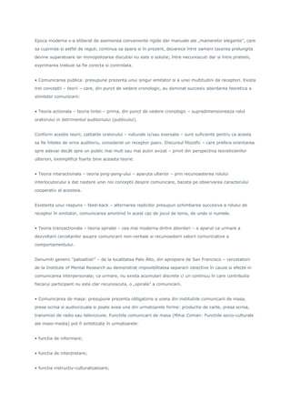 Epoca moderna s-a eliberat de asemenea conveniente rigide dar manuale ale „manierelor elegante”, care
sa cuprinda si astfel de reguli, continua sa apara si în prezent, deoarece între oameni tacerea prelungita
devine suparatoare iar monopolizarea discutiei nu este o solutie; între necunoscuti dar si între prieteni,
exprimarea trebuie sa fie corecta si controlata.
• Comunicarea publica: presupune prezenta unui singur emitator si a unei multitudini de receptori. Exista
trei conceptii – teorii – care, din punct de vedere cronologic, au dominat succesiv abordarea teoretica a
stiintelor comunicarii:
• Teoria actionala – teoria tintei – prima, din punct de vedere cronologic – supradimensioneaza rolul
oratorului in detrimentul auditoriului (publicului).
Conform acestei teorii, calitatile oratorului – naturale si/sau exersate – sunt suficiente pentru ca acesta
sa fie înteles de orice auditoriu, considerat un receptor pasiv. Discursul filozofic – care prefera orientarea
spre adevar decât spre un public mai mult sau mai putin avizat – privit din perspectiva teoreticienilor
ulteriori, exemplifica foarte bine aceasta teorie.
• Teoria interactionala – teoria ping-pong-ului – aparuta ulterior – prin recunoasterea rolului
interlocutorului a dat nastere unei noi conceptii despre comunicare, bazata pe observarea caracterului
cooperativ al acesteia.
Existenta unui raspuns – feed-back – alternarea replicilor presupun schimbarea succesiva a rolului de
receptor în emitator, comunicarea amintind în acest caz de jocul de tenis, de unde si numele.
• Teoria tranzactionala – teoria spiralei – cea mai moderna dintre abordari – a aparut ca urmare a
dezvoltarii cercetarilor asupra comunicarii non-verbale si recunoasterii valorii comunicative a
comportamentului.
Denumiti generic ”paloaltisti” – de la localitatea Palo Alto, din apropiere de San Francisco – cercetatorii
de la Institute of Mental Research au demonstrat imposibilitatea separarii obiective în cauze si efecte in
comunicarea interpersonala; ca urmare, nu exista acumulari discrete ci un continuu în care contributia
fiecarui participant nu este clar recunoscuta, o „spirala” a comunicarii.
• Comunicarea de masa: presupune prezenta obligatorie a uneia din institutiile comunicarii de masa,
presa scrisa si audiovizuala si poate avea una din urmatoarele forme: productie de carte, presa scrisa,
transmisii de radio sau televiziune. Functiile comunicarii de masa (Mihai Coman: Functiile socio-culturale
ale mass-media) pot fi sintetizate în urmatoarele:
• functia de informare;
• functia de interpretare;
• functia instructiv-culturalizatoare;
 