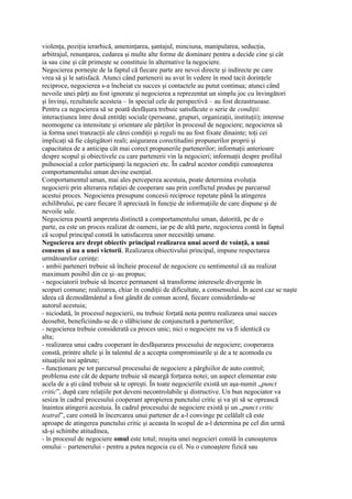 violenţa, poziţia ierarhică, ameninţarea, şantajul, minciuna, manipularea, seducţia,
arbitrajul, renunţarea, cedarea şi multe alte forme de dominare pentru a decide cine şi cât
ia sau cine şi cât primeşte se constituie în alternative la negociere.
Negocierea porneşte de la faptul că fiecare parte are nevoi directe şi indirecte pe care
vrea să şi le satisfacă. Atunci când partenerii au avut în vedere în mod tacit dorinţele
reciproce, negocierea s-a încheiat cu succes şi contactele au putut continua; atunci când
nevoile unei părţi au fost ignorate şi negocierea a reprezentat un simplu joc cu învingători
şi învinşi, rezultatele acesteia – în special cele de perspectivă – au fost dezastruoase.
Pentru ca negocierea să se poată desfăşura trebuie satisfăcute o serie de condiţii:
interacţiunea între două entităţi sociale (persoane, grupuri, organizaţii, instituţii); interese
neomogene ca intensitate şi orientare ale părţilor în procesul de negociere; negocierea să
ia forma unei tranzacţii ale cărei condiţii şi reguli nu au fost fixate dinainte; toţi cei
implicaţi să fie câştigători reali; asigurarea corectitudini propunerilor proprii şi
capacitatea de a anticipa cât mai corect propunerile partenerilor; informaţii anterioare
despre scopul şi obiectivele cu care partenerii vin la negocieri; informaţii despre profilul
psihosocial a celor participanţi la negocieri etc. În cadrul acestor condiţii cunoaşterea
comportamentului uman devine esenţial.
Comportamentul uman, mai ales perceperea acestuia, poate determina evoluţia
negocierii prin alterarea relaţiei de cooperare sau prin conflictul produs pe parcursul
acestui proces. Negocierea presupune concesii reciproce repetate până la atingerea
echilibrului, pe care fiecare îl apreciază în funcţie de informaţiile de care dispune şi de
nevoile sale.
Negocierea poartă amprenta distinctă a comportamentului uman, datorită, pe de o
parte, ea este un proces realizat de oameni, iar pe de altă parte, negocierea contă în faptul
că scopul principal constă în satisfacerea unor necesităţi umane.
Negocierea are drept obiectiv principal realizarea unui acord de voinţă, a unui
consens şi nu a unei victorii. Realizarea obiectivului principal, impune respectarea
următoarelor cerinţe:
- ambii parteneri trebuie să încheie procesul de negociere cu sentimentul că au realizat
maximum posibil din ce şi–au propus;
- negociatorii trebuie să încerce permanent să transforme interesele divergente în
scopuri comune; realizarea, chiar în condiţii de dificultate, a consensului. În acest caz se naşte
ideea că deznodământul a fost gândit de comun acord, fiecare considerându-se
autorul acestuia;
- niciodată, în procesul negocierii, nu trebuie forţată nota pentru realizarea unui succes
deosebit, beneficiindu-se de o slăbiciune de conjunctură a partenerilor;
- negocierea trebuie considerată ca proces unic; nici o negociere nu va fi identică cu
alta;
- realizarea unui cadru cooperant în desfăşurarea procesului de negociere; cooperarea
constă, printre altele şi în talentul de a accepta compromisurile şi de a te acomoda cu
situaţiile noi apărute;
- funcţionare pe tot parcursul procesului de negociere a pârghiilor de auto control;
problema este cât de departe trebuie să meargă forţarea notei; un aspect elementar este
acela de a şti când trebuie să te opreşti. În toate negocierile există un aşa-numit „punct
critic”, după care relaţiile pot deveni necontrolabile şi distructive. Un bun negociator va
sesiza în cadrul procesului cooperant apropierea punctului critic şi va şti să se oprească
înaintea atingerii acestuia. În cadrul procesului de negociere există şi un „punct critic
teatral”, care constă în încercarea unui partener de a-l convinge pe celălalt că este
aproape de atingerea punctului critic şi aceasta în scopul de a-l determina pe cel din urmă
să-şi schimbe atitudinea,
- în procesul de negociere omul este totul; reuşita unei negocieri constă în cunoaşterea
omului – partenerului - pentru a putea negocia cu el. Nu o cunoaştere fizică sau
 