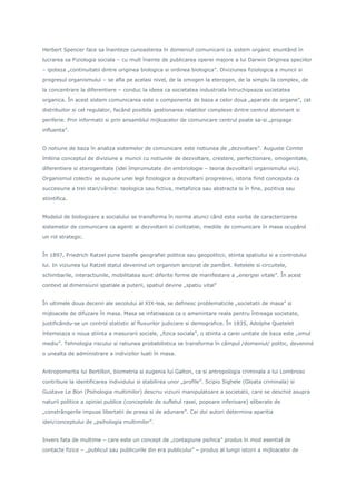 Herbert Spencer face sa înainteze cunoasterea în domeniul comunicarii ca sistem organic enuntând în
lucrarea sa Fiziologia sociala – cu mult înainte de publicarea operei majore a lui Darwin Originea speciilor
– ipoteza „continuitatii dintre originea biologica si ordinea biologica”. Diviziunea fiziologica a muncii si
progresul organismului – se afla pe acelasi nivel, de la omogen la eterogen, de la simplu la complex, de
la concentrare la diferentiere – conduc la ideea ca societatea industriala întruchipeaza societatea
organica. În acest sistem comunicarea este o componenta de baza a celor doua „aparate de organe”, cel
distribuitor si cel regulator, facând posibila gestionarea relatiilor complexe dintre centrul dominant si
periferie. Prin informatii si prin ansamblul mijloacelor de comunicare centrul poate sa-si „propage
influenta”.
O notiune de baza în analiza sistemelor de comunicare este notiunea de „dezvoltare”. Auguste Comte
îmbina conceptul de diviziune a muncii cu notiunile de dezvoltare, crestere, perfectionare, omogenitate,
diferentiere si eterogenitate (idei împrumutate din embriologie – teoria dezvoltarii organismului viu).
Organismul colectiv se supune unei legi fiziologice a dezvoltarii progresive, istoria fiind conceputa ca
succesiune a trei stari/vârste: teologica sau fictiva, metafizica sau abstracta si în fine, pozitiva sau
stiintifica.
Modelul de biologizare a socialului se transforma în norma atunci când este vorba de caracterizarea
sistemelor de comunicare ca agenti ai dezvoltarii si civilizatiei, mediile de comunicare în masa ocupând
un rol strategic.
În 1897, Friedrich Ratzel pune bazele geografiei politice sau geopoliticii, stiinta spatiului si a controlului
lui. In viziunea lui Ratzel statul devenind un organism ancorat de pamânt. Retelele si circuitele,
schimbarile, interactiunile, mobilitatea sunt diferite forme de manifestare a „energiei vitale”. În acest
context al dimensiunii spatiale a puterii, spatiul devine „spatiu vital”
În ultimele doua decenii ale secolului al XIX-lea, se definesc problematicile „societatii de masa” si
mijloacele de difuzare în masa. Masa se infatiseaza ca o amenintare reala pentru întreaga societate,
justificându-se un control statistic al fluxurilor judiciare si demografice. În 1835, Adolphe Quetelet
întemeiaza o noua stiinta a masurarii sociale, „fizica sociala”, o stiinta a carei unitate de baza este „omul
mediu”. Tehnologia riscului si ratiunea probabilistica se transforma în câmpul /domeniul/ politic, devenind
o unealta de administrare a indivizilor luati în masa.
Antropomertia lui Bertillon, biometria si eugenia lui Galton, ca si antropologia criminala a lui Lombroso
contribuie la identificarea individului si stabilirea unor „profile”. Scipio Sighele (Gloata criminala) si
Gustave Le Bon (Psihologia multimilor) descriu viziuni manipulatoare a societatii, care se deschid asupra
naturii politice a opiniei publice (conceptele de sufletul rasei, popoare inferioare) eliberate de
„constrângerile impuse libertatii de presa si de adunare”. Cei doi autori determina aparitia
ideii/conceptului de „psihologia multimilor”.
Invers fata de multime – care este un concept de „contagiune psihica” produs în mod esential de
contacte fizice – „publicul sau publicurile din era publicului” – produs al lungii istorii a mijloacelor de
 