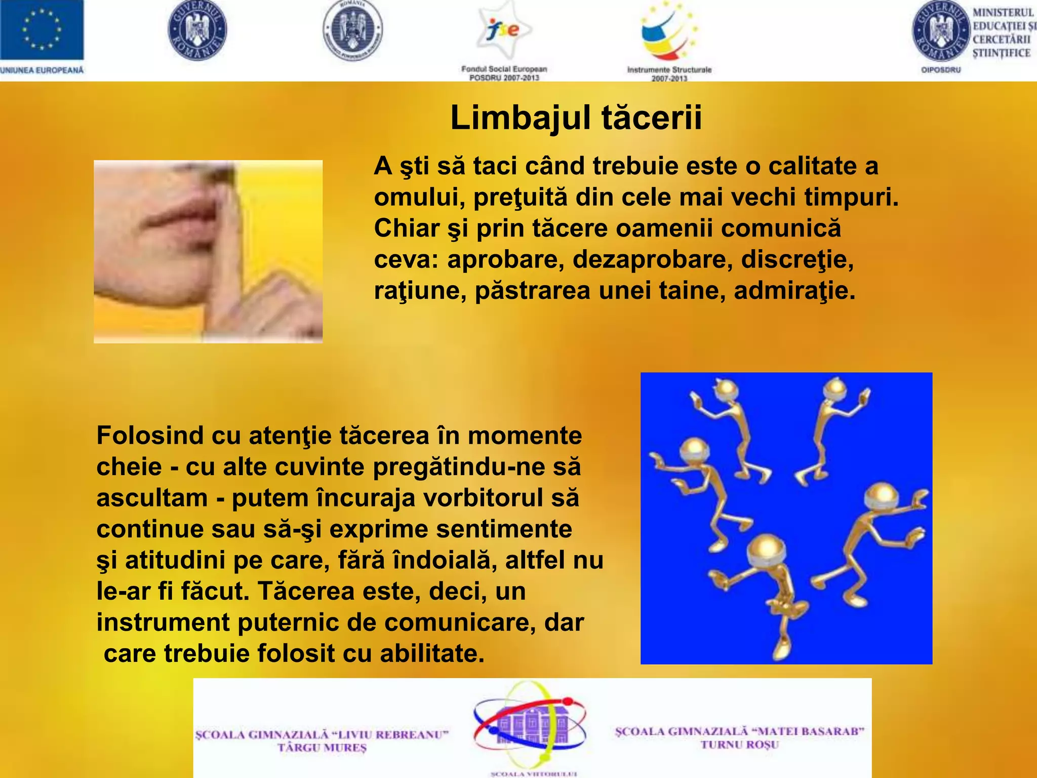 A şti să taci când trebuie este o calitate a
omului, preţuită din cele mai vechi timpuri.
Chiar şi prin tăcere oamenii comunică
ceva: aprobare, dezaprobare, discreţie,
raţiune, păstrarea unei taine, admiraţie.
Limbajul tăcerii
Folosind cu atenţie tăcerea în momente
cheie - cu alte cuvinte pregătindu-ne să
ascultam - putem încuraja vorbitorul să
continue sau să-şi exprime sentimente
şi atitudini pe care, fără îndoială, altfel nu
le-ar fi făcut. Tăcerea este, deci, un
instrument puternic de comunicare, dar
care trebuie folosit cu abilitate.
 