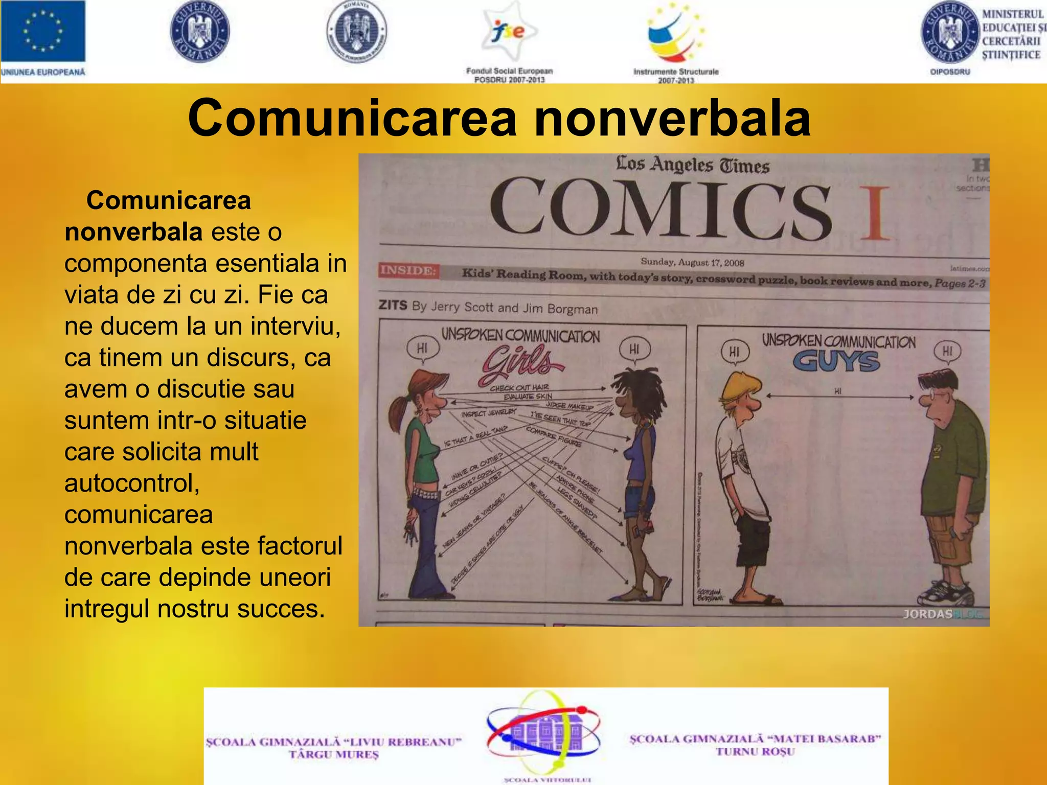 Comunicarea nonverbala
Comunicarea
nonverbala este o
componenta esentiala in
viata de zi cu zi. Fie ca
ne ducem la un interviu,
ca tinem un discurs, ca
avem o discutie sau
suntem intr-o situatie
care solicita mult
autocontrol,
comunicarea
nonverbala este factorul
de care depinde uneori
intregul nostru succes.
 