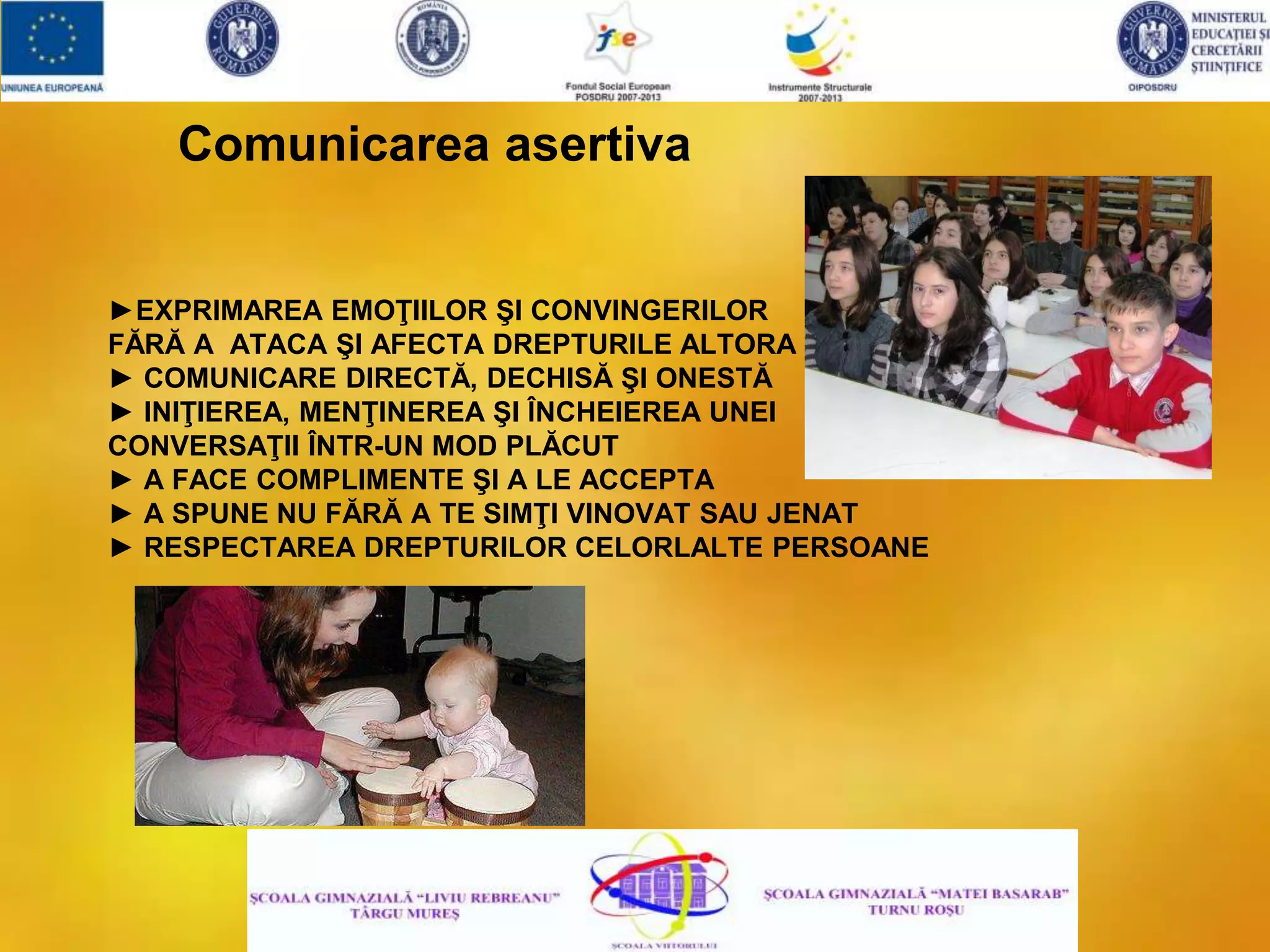 Comunicarea asertiva
►EXPRIMAREA EMOŢIILOR ŞI CONVINGERILOR
FĂRĂ A ATACA ŞI AFECTA DREPTURILE ALTORA
► COMUNICARE DIRECTĂ, DECHISĂ ŞI ONESTĂ
► INIŢIEREA, MENŢINEREA ŞI ÎNCHEIEREA UNEI
CONVERSAŢII ÎNTR-UN MOD PLĂCUT
► A FACE COMPLIMENTE ŞI A LE ACCEPTA
► A SPUNE NU FĂRĂ A TE SIMŢI VINOVAT SAU JENAT
► RESPECTAREA DREPTURILOR CELORLALTE PERSOANE
 