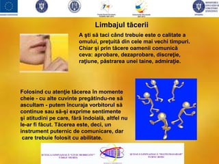 A şti să taci când trebuie este o calitate a
omului, preţuită din cele mai vechi timpuri.
Chiar şi prin tăcere oamenii comunică
ceva: aprobare, dezaprobare, discreţie,
raţiune, păstrarea unei taine, admiraţie.
Limbajul tăcerii
Folosind cu atenţie tăcerea în momente
cheie - cu alte cuvinte pregătindu-ne să
ascultam - putem încuraja vorbitorul să
continue sau să-şi exprime sentimente
şi atitudini pe care, fără îndoială, altfel nu
le-ar fi făcut. Tăcerea este, deci, un
instrument puternic de comunicare, dar
care trebuie folosit cu abilitate.
 