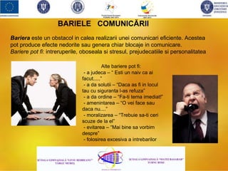 BARIELE COMUNICĂRII
Alte bariere pot fi:
- a judeca – “ Esti un naiv ca ai
facut.....”
- a da solutii – “Daca as fi in locul
tau cu siguranta l-as refuza”
- a da ordine – “Fa-ti tema imediat!”
- amenintarea – “O vei face sau
daca nu....”
- moralizarea – “Trebuie sa-ti ceri
scuze de la el”
- evitarea – “Mai bine sa vorbim
despre”
- folosirea excesiva a intrebarilor
Bariera este un obstacol in calea realizarii unei comunicari eficiente. Acestea
pot produce efecte nedorite sau genera chiar blocaje in comunicare.
Bariere pot fi: intreruperile, oboseala si stresul, prejudecatiile si personalitatea
 