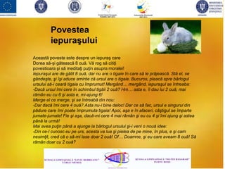 Această poveste este despre un iepuraş care
Dorea să-şi gătească 8 ouă. Vă rog să citiţi
povestioara şi să meditaţi puţin asupra moralei!
Iepuraşul are de gătit 8 ouă, dar nu are o tigaie în care să le prăjească. Stă el, se
gândeşte, şi îşi aduce aminte că ursul are o tigaie. Bucuros, pleacă spre bârlogul
ursului să-i ceară tigaia cu împrumut! Mergând… mergând, iepuraşul se întreaba:
-Dacă ursul îmi cere în schimbul tigăii 2 ouă? Hm… asta e, îi dau lui 2 ouă, mai
rămân eu cu 6 şi asta e, mi-ajung 6!
Merge el ce merge, şi se întreabă din nou:
-Dar dacă îmi cere 4 ouă? Asta nu-i bine deloc! Dar ce să fac, ursul e singurul din
pădure care îmi poate împrumuta tigaia! Apoi, aşa e în afaceri, câştigul se împarte
jumate-jumate! Fie şi aşa, dacă-mi cere 4 mai rămân şi eu cu 4 şi îmi ajung şi astea
până la urmă!
Mai avea puţin până a ajunge la bârlogul ursului şi-i veni o nouă idee:
-Din ce-l cunosc eu pe urs, acesta va lua şi pielea de pe mine, în plus, e şi cam
nesimţit, cred că o să-mi lase doar 2 ouă! Of… Doamne, şi eu care aveam 8 ouă! Să
rămân doar cu 2 ouă?
Povestea
iepuraşului
 