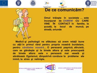 Omul trăieşte în societate … este
înconjurat de OAMENI CU CARE
VINE ÎN CONTACT în familie, la
şcoală, la locul de muncă, pe
stradă, oriunde
Medicii şi psihologii ne sfătuiesc să avem relaţii bune
cu alţii în primul rând pentru propria noastră bunăstare,
pentru sănătatea noastră… O persoană paşnică, altruistă,
care se gândeşte şi la binele altora şi este preocupată
de binele altora este o persoană mai veselă şi
sănătoasă. Egoismul, dimpotrivă conduce la probleme ale
inimii, la stres şi nelinişte.
De ce comunicăm?
 