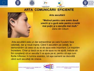 ARTA COMUNICĂRII EFICIENTE
Arta ascultării
“Motivul pentru care avem două
urechi şi o gură este pentru a vorbi
mai puţin şi a asculta mai mult.”
Zeno din Citium
Arta ascultării este un dar extraordinar pe care îl putem face
celorlalţi, dar şi nouă inşine. Când îi ascultăm pe ceilalţi, le
demonstrăm că ceea ce au ei de spus este important. Le inspirăm
încredere. Chiar şi dacă ce au ei de spus nu ne ajută, trebuie să
fim conştienţi că a-i asculta îi va ajuta pe ei, pentru că aşa cum
florile înfloresc în lumina soarelui, tot aşa oamenii se dezvoltă
când sunt ascultaţi de cineva.
 
