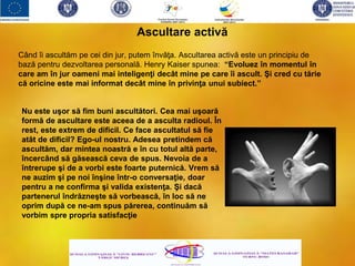 Când îi ascultăm pe cei din jur, putem învăţa. Ascultarea activă este un principiu de
bază pentru dezvoltarea personală. Henry Kaiser spunea: “Evoluez în momentul în
care am în jur oameni mai inteligenţi decât mine pe care îi ascult. Şi cred cu tărie
că oricine este mai informat decât mine în privinţa unui subiect.”
Ascultare activă
Nu este uşor să fim buni ascultători. Cea mai uşoară
formă de ascultare este aceea de a asculta radioul. În
rest, este extrem de dificil. Ce face ascultatul să fie
atât de dificil? Ego-ul nostru. Adesea pretindem că
ascultăm, dar mintea noastră e în cu totul altă parte,
încercând să găsească ceva de spus. Nevoia de a
întrerupe şi de a vorbi este foarte puternică. Vrem să
ne auzim şi pe noi înşine într-o conversaţie, doar
pentru a ne confirma şi valida existenţa. Şi dacă
partenerul îndrăzneşte să vorbească, în loc să ne
oprim după ce ne-am spus părerea, continuăm să
vorbim spre propria satisfacţie
 