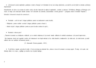 7
 „În decursul acestei săptămâni ,jumătatea vestică a Europei va fi dominată de un vast câmp anticiclonic, pe când în cea de răsărit va domina activitatea
depresionară.
Intensificările de vânt se vor resimţi în zonele vestice ale ţării îndeosebi la mijlocul săptămânii , corelate cu ninsoare .În Moldova, Bărăgan şi Dobrogea va fi
viscol , în timp ce în restul ţării valorile termice vor fi deosebit de coborâte, caracterizând o vreme geroasă “. ( prognoza meteo în Jurnalul Naţional )
Identifică elementele situaţiei de comunicare .
 Paxeladin : se dă la tuse! ( slogan publicitar pentru un medicament contra răcelii);
- Mulţumim pentru creditul acordat !( slogan publicitar pentru o bancă );
- Radio de pici! ( slogan publicitar pentru un post de radio condus de copii ) .
 Românul e născut poet !
„ Înzestrat de natură cu o închipuire strălucită ,şi cu o inimă simţitoare,el îşi revarsă tainele sufletului în melodii armonioase şi în poezii improvizate .
De-l munceşte dorul ,de-l cuprinde veselia ,de-l minunează vreo faptă măreaţă ,el îşi cântă durerile şi mulţumirile ,îşi cântă eroii , îşi cântă istoria ,şi astfel
sufletul său e un nesfârşit de frumoasă poezie „.
( V. Alecsandri ,Poezia populară , 1852 )
 Te afli într-o maşină ,eşti prins în trafic ; îl vezi pe trotuar pe prietenul tău , căruia ai vrea să îi comunici un mesaj urgent . Îl strigi , el te aude , dar
distanţa dintre voi e mare , e gălăgie pe stradă şi nu vă puteţi înţelege .
 