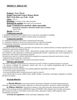 PROIECT DIDACTIC
Profesor: Tănase Mihaela
Şcoala Gimnazială Grigore Baștan, Buzău
Data: 15.01.2021, ora 13:40 – 14:20
Clasa: a VI-a A
Disciplina: Consiliere si dezvoltare personala
Domeniul de continut :Dezvoltare socio-emotionala
Tema: Comunicarea asertivă- cheia succesului
(Strategii de comunicare eficientă în medii reale și virtuale)
Lectie online.
Durata: 40 minute
Competențe generale
1. Adoptarea atitudinilor pozitive faţă de sine şi a unui stil de viaţă sănătos și echilibrat
2. Relaţionarea armonioasă cu ceilalţi în contexte școlare și extrașcolare
Competenţe specifice:
1.1. Explorarea direcţiilor de dezvoltare a caracteristicilor personale
2.1. Exprimarea emoţiilor în acord cu nevoile personale și cu specificul situaţiilor
2.2. Identificarea elementelor comunicării eficiente în medii reale și virtuale
Activitati de învățare
- exerciţii art-creative de realizare a portretului unei persoane care comunică eficient, cu listarea aspectelor care îl
recomandă şi argumentarea alegerilor făcute
- vizionarea unor secvenţe de film/ virtuale - desene/desene animate pentru ilustrarea individuală sau în echipă a
unor atitudini și valori importante în comunicarea interpersonală eficientă - elaborarea unui „Cod al respectului“ în
comunicarea reală/virtuală și argumentarea alegerilor
-discutarea unor studii de caz pentru identificarea strategiilor de comunicare eficientă în medii reale şi virtuale.
-completarea harții conceptuale a comunicarii
-partajarea ecranului laptop-ului cu prezentarea Comunicarea asertiva.
Obiective operationale
-dezvoltarea abilităţilor interpersonale de comunicare în şcoală, în familie, în grupul de prieteni, în societate,
- să cunoască modalităţi de comunicare asertivă prin care se pot exprima dezaprobarea faţă de anumite
comportamente şi atitudini negative,
- să fie receptivi la nevoile celorlalţi si să-şi exprime gândurile respectându-i pe ceilalţi;
- să valorizeze relaţiile interpersonale;
- să cunoască diferenţa dintre comunicarea pasivă, agresivă, asertivă;
- să se exprime fără a-l leza pe celălalt, direct, deschis, hotărât, cu onestitate, motivându-şi gândurile cu claritate,
dar fără să se justifice.
Strategii didactice:
a) Metode didactice: conversaţia euristică, chestionarul, dezbaterea, exerciţiul, braimstorming-ul,
activitatea individuală, lectura dirijată, studiul de caz, observatia sistematică, aprecierea verbală, chestionarul .
b) Mijloace didactice: manualul de Consiliere si dezvoltare personala, Simona Elena Popa, EDP,
digital si fizic,catalogul electronic ADSERVIO, laptop, INTERNET, filme didactice de pe Youtube, prezentarea
ppt Comunicarea asertiva, coli de hârtie, fişe de lucru online, chestionare, markere, tabla magnetica, harta
conceptuală a comunicării.
c) Forme de organizare: frontal, individual, independent, online.
 