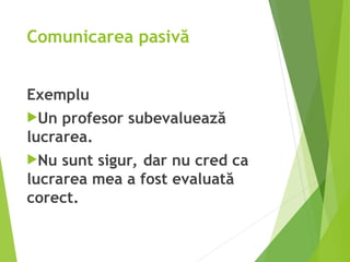 Comunicarea pasivă
Exemplu
Un profesor subevaluează
lucrarea.
Nu sunt sigur, dar nu cred ca
lucrarea mea a fost evaluată
corect.
 