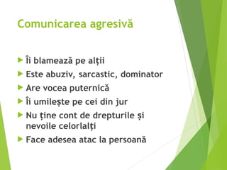 Comunicarea agresivă
 Îi blamează pe al ii
ț
 Este abuziv, sarcastic, dominator
 Are vocea puternică
 Îi umile te pe cei din jur
ș
 Nu ine cont de drepturile i
ț ș
nevoile celorlal i
ț
 Face adesea atac la persoană
 