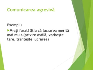 Comunicarea agresivă
Exemplu
M-a i furat! tiu că lucrarea merită
ț Ș
mai mult.(privire ostilă, vorbe te
ș
tare, trânte te lucrarea)
ș
 