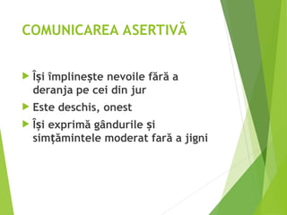 COMUNICAREA ASERTIVĂ
 Î i împline te nevoile fără a
ș ș
deranja pe cei din jur
 Este deschis, onest
 Î i exprimă gândurile i
ș ș
sim ămintele moderat fară a jigni
ț
 