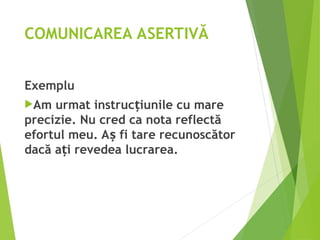 COMUNICAREA ASERTIVĂ
Exemplu
Am urmat instruc iunile cu mare
ț
precizie. Nu cred ca nota reflectă
efortul meu. A fi tare recunoscător
ș
dacă a i revedea lucrarea.
ț
 