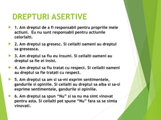 DREPTURI ASERTIVE
 1. Am dreptul de a fi responsabil pentru propriile mele
actiuni. Eu nu sunt responsabil pentru actiunile
celorlalti.
 2. Am dreptul sa gresesc. Si ceilalti oameni au dreptul
sa greseasca.
 3. Am dreptul sa fiu eu insumi. Si ceilalti oameni au
dreptul sa fie ei insisi.
 4. Am dreptul sa fiu tratat cu respect. Si ceilalti oameni
au dreptul sa fie tratati cu respect.
 5. Am dreptul sa am si sa-mi exprim sentimentele,
gandurile si opiniile. Si ceilalti au dreptul sa aiba si sa-si
exprime sentimentele, gandurile si opiniile.
 6. Am dreptul sa spun “Nu” si sa nu ma simt vinovat
pentru asta. Si ceilalti pot spune “Nu” fara sa se simta
vinovati.
 