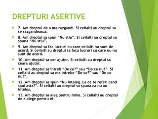 DREPTURI ASERTIVE
 7. Am dreptul de a ma razgandi. Si ceilalti au dreptul sa
se razgandeasca.
 8. Am dreptul sa spun “Nu stiu”. Si ceilalti au dreptul sa
spuna “Nu stiu”.
 9. Am dreptul sa fac lucruri cu care ceilalti nu sunt de
acord. Si ceilalti au dreptul sa faca lucruri cu care eu nu
sunt de acord.
 10. Am dreptul sa cer ajutor. Si ceilalti au dreptul sa
ceara ajutor.
 11. Am dreptul sa intreb “De ce?” sau “De ce nu?”. Si
ceilalti au dreptul sa ma intrebe “De ce?” sau “De ce
nu?”.
 12. Am dreptul sa spun “Nu inteleg. La ce te referi cand
spui asta?”. Si ceilalti au dreptul sa spuna ca nu au
inteles.
 13. Am dreptul sa aleg pentru mine. Si ceilalti au dreptul
de a alege pentru ei.
 