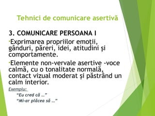 3. COMUNICARE PERSOANA I
•Exprimarea propriilor emoţii,
gânduri, păreri, idei, atitudini şi
comportamente.
•Elemente non-vervale asertive -voce
calmă, cu o tonalitate normală,
contact vizual moderat şi păstrând un
calm interior.
Exemplu:
“Eu cred că …”
“Mi-ar plăcea să …”
Tehnici de comunicare asertivă
 