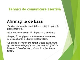Afirmaţiile de bază
•Exprimi clar nevoile, dorinţele, credinţele, părerile
şi sentimentele.
•Este foarte important să fii specific şi la obiect.
• Le poţi folosi şi pentru a face complimente sau
pentru a aborda o situaţie problematică.
•De exemplu: “nu m-am gândit la asta până acum,
aş avea nevoie de puţin timp pentru a mă gândi la
ideea ta”, “cred că prezentarea ta a fost foarte
bună”.
Tehnici de comunicare asertivă
 