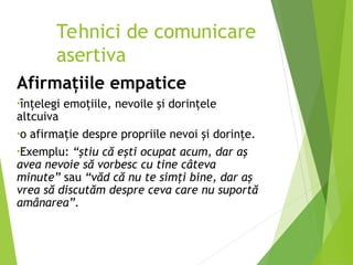 Afirmaţiile empatice
•înţelegi emoţiile, nevoile şi dorinţele
altcuiva
•o afirmaţie despre propriile nevoi şi dorinţe.
•Exemplu: “ştiu că eşti ocupat acum, dar aş
avea nevoie să vorbesc cu tine câteva
minute” sau “văd că nu te simţi bine, dar aş
vrea să discutăm despre ceva care nu suportă
amânarea”.
Tehnici de comunicare
asertiva
 
