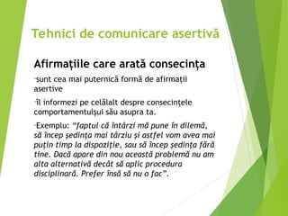 Afirmaţiile care arată consecinţa
•sunt cea mai puternică formă de afirmaţii
asertive
•îl informezi pe celălalt despre consecinţele
comportamentulşui său asupra ta.
•Exemplu: “faptul că întârzi mă pune în dilemă,
să încep şedinţa mai târziu şi astfel vom avea mai
puţin timp la dispoziţie, sau să încep şedinţa fără
tine. Dacă apare din nou această problemă nu am
alta alternativă decât să aplic procedura
disciplinară. Prefer însă să nu o fac”.
Tehnici de comunicare asertivă
 