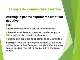 Afirmaţiile pentru exprimarea emoţiilor
negative
Paşi:
descrie comportamentul celuilalt în mod obiectiv,
descrie impactul comportamentului celuilalt asupra ta
fiind specific şi clar, descrieţi sentimentele
exprimă cum ai prefera să se comporte pe viitor cu tine.
Exemplu: “când stai în oraş prea mult fără să mă anunţi
mă îngrijorez că ţi s-a întâmplat ceva şi mă simt furios. Aş
aprecia dacă pe viitor mă vei suna şi mă vei anunţa că
întârzii”.
Tehnici de comunicare asertivă
 