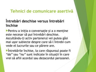 Întrebări deschise versus întrebări
închise
Pentru a iniţia o conversaţie şi a o menţine
este necesar să pui întrebări deschise.
Ascultându-ţi activ partenerul vei putea găsi
mai uşor subiecte despre care să-l întrebi cum
vede el lucrurile sau ce părere are.
Întrebările închise, la care răspunsul poate fi
“da” sau “nu” sunt indicate în situaţii în care
vrei să aflii acordul sau dezacordul persoanei.
Tehnici de comunicare asertivă
 